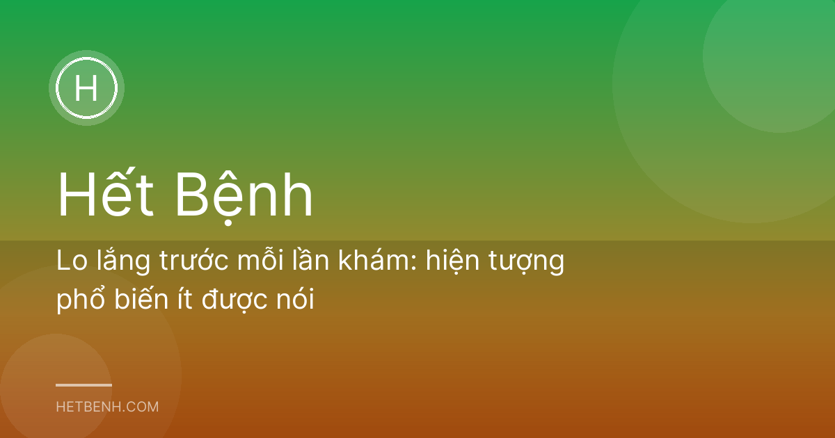 Lo lắng trước mỗi lần khám: hiện tượng phổ biến ít được nói